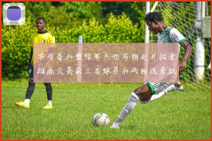 字母哥加盟绿军杰伦布朗赴开拓者雄鹿交易获三名球员和两轮选秀权