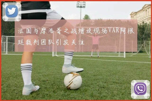 法国与摩洛哥之战增设现场VAR阿根廷裁判团队引发关注