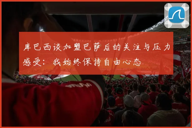 库巴西谈加盟巴萨后的关注与压力感受：我始终保持自由心态