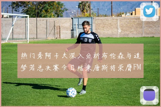 热门秀阿卡夫深入分析布伦森与追梦若总决赛今日结束唐斯将荣膺FMVP