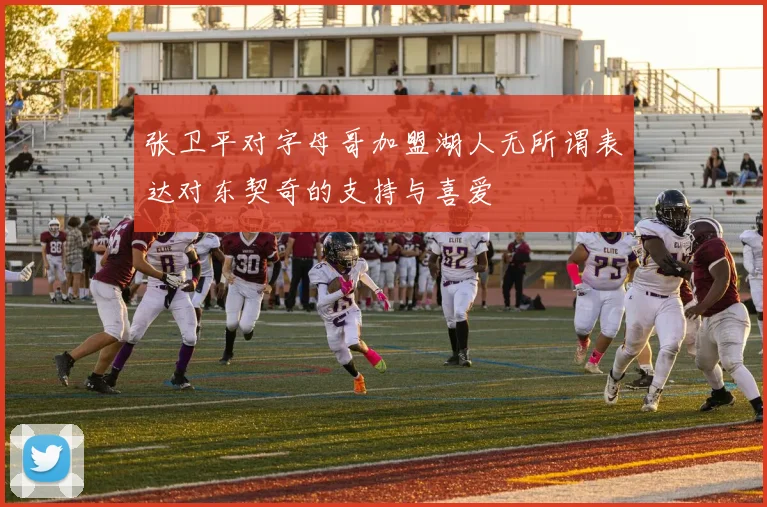 张卫平对字母哥加盟湖人无所谓表达对东契奇的支持与喜爱