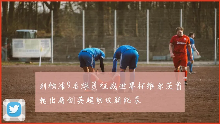利物浦9名球员征战世界杯维尔茨首轮出局创英超助攻新纪录