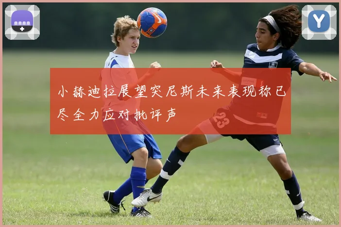 小赫迪拉展望突尼斯未来表现称已尽全力应对批评声