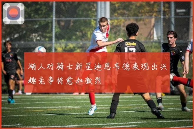 湖人对骑士新星迪恩韦德表现出兴趣竞争将愈加激烈