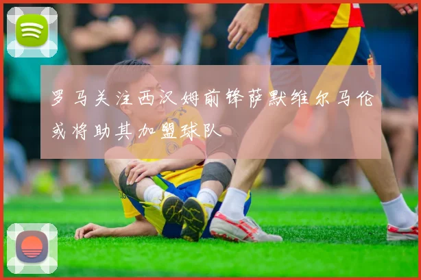 罗马关注西汉姆前锋萨默维尔马伦或将助其加盟球队