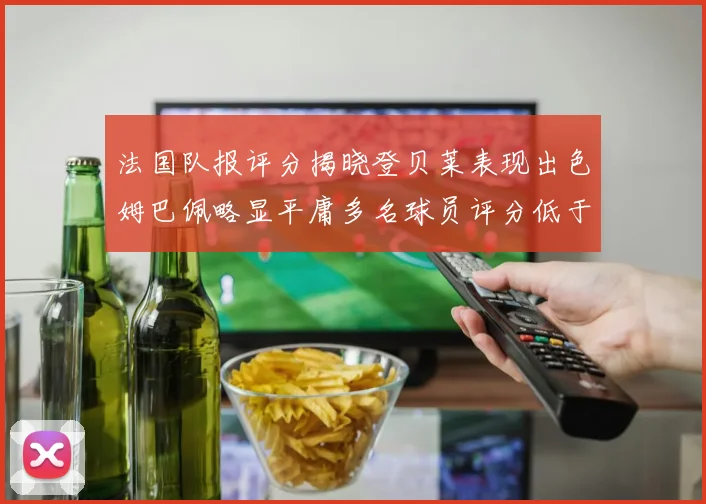 法国队报评分揭晓登贝莱表现出色姆巴佩略显平庸多名球员评分低于六分